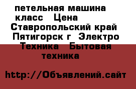 петельная машина 25 класс › Цена ­ 12 000 - Ставропольский край, Пятигорск г. Электро-Техника » Бытовая техника   